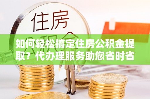 开福如何轻松搞定住房公积金提取？代办理服务助您省时省力