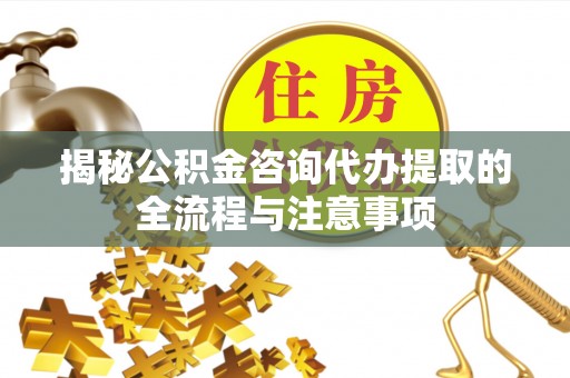 开福揭秘公积金咨询代办提取的全流程与注意事项