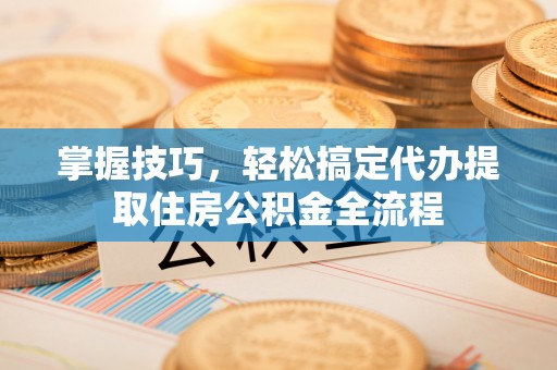 开福掌握技巧，轻松搞定代办提取住房公积金全流程