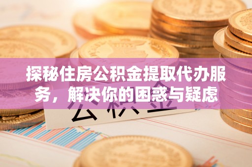 开福探秘住房公积金提取代办服务，解决你的困惑与疑虑