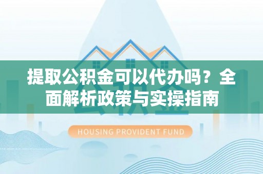 开福提取公积金可以代办吗？全面解析政策与实操指南
