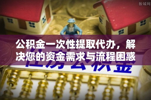 开福公积金一次性提取代办，解决您的资金需求与流程困惑
