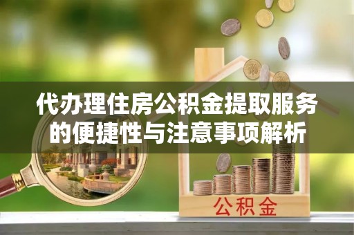 开福代办理住房公积金提取服务的便捷性与注意事项解析