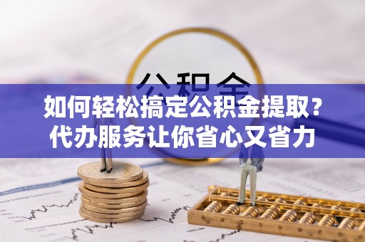 开福如何轻松搞定公积金提取？代办服务让你省心又省力