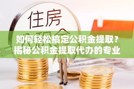 开福如何轻松搞定公积金提取？揭秘公积金提取代办的专业服务