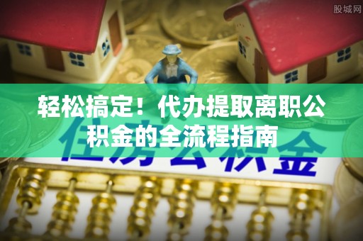 开福轻松搞定！代办提取离职公积金的全流程指南